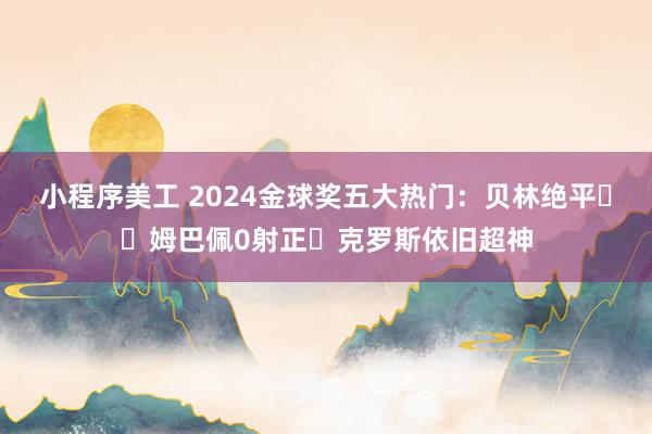 小程序美工 2024金球奖五大热门：贝林绝平⬆️姆巴佩0射正⏬克罗斯依旧超神