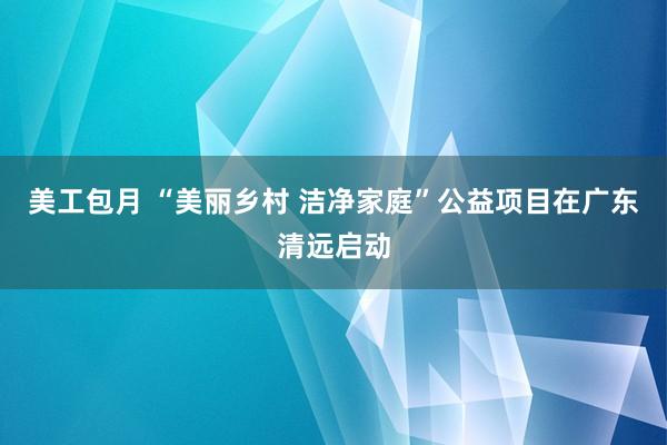 美工包月 “美丽乡村 洁净家庭”公益项目在广东清远启动