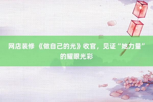 网店装修 《做自己的光》收官，见证“她力量”的耀眼光彩