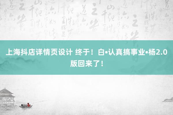 上海抖店详情页设计 终于！白•认真搞事业•杨2.0版回来了！