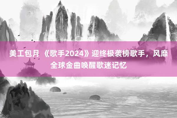 美工包月 《歌手2024》迎终极袭榜歌手，风靡全球金曲唤醒歌迷记忆