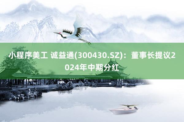 小程序美工 诚益通(300430.SZ)：董事长提议2024年中期分红