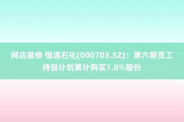 网店装修 恒逸石化(000703.SZ)：第六期员工持股计划累计购买1.8%股份