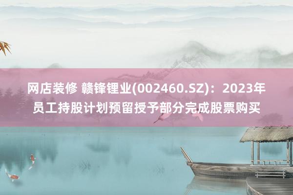 网店装修 赣锋锂业(002460.SZ)：2023年员工持股计划预留授予部分完成股票购买