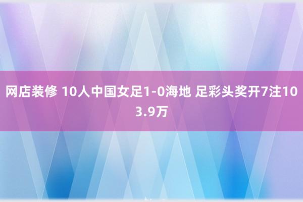 网店装修 10人中国女足1-0海地 足彩头奖开7注103.9万