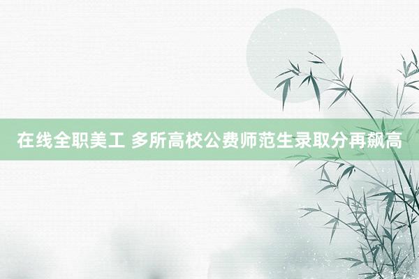 在线全职美工 多所高校公费师范生录取分再飙高