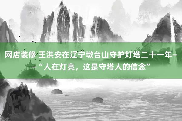 网店装修 王洪安在辽宁墩台山守护灯塔二十一年——“人在灯亮，这是守塔人的信念”