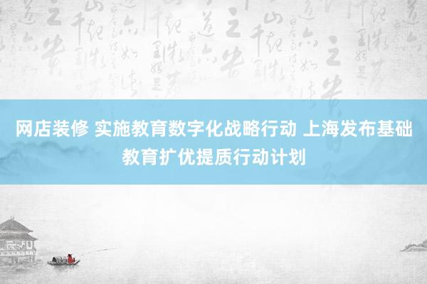 网店装修 实施教育数字化战略行动 上海发布基础教育扩优提质行动计划