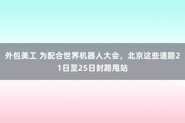 外包美工 为配合世界机器人大会，北京这些道路21日至25日封路甩站