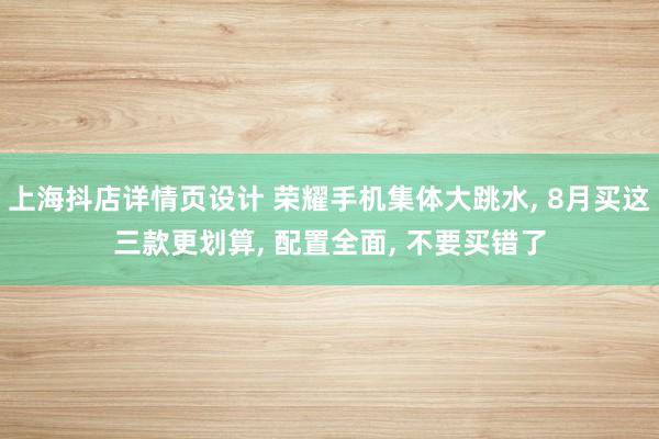 上海抖店详情页设计 荣耀手机集体大跳水, 8月买这三款更划算, 配置全面, 不要买错了