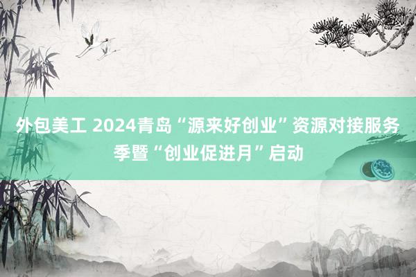 外包美工 2024青岛“源来好创业”资源对接服务季暨“创业促进月”启动