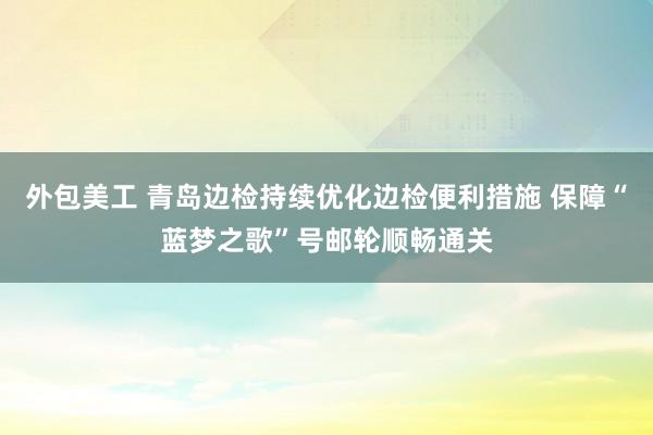 外包美工 青岛边检持续优化边检便利措施 保障“蓝梦之歌”号邮轮顺畅通关