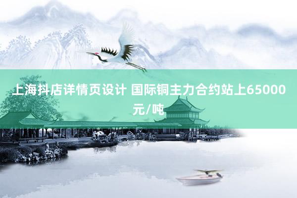 上海抖店详情页设计 国际铜主力合约站上65000元/吨