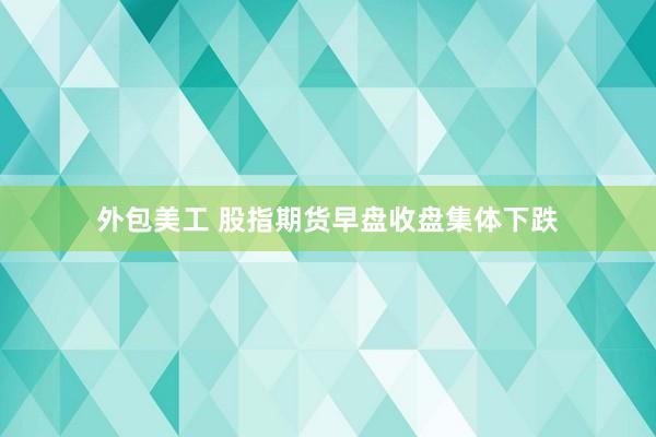 外包美工 股指期货早盘收盘集体下跌