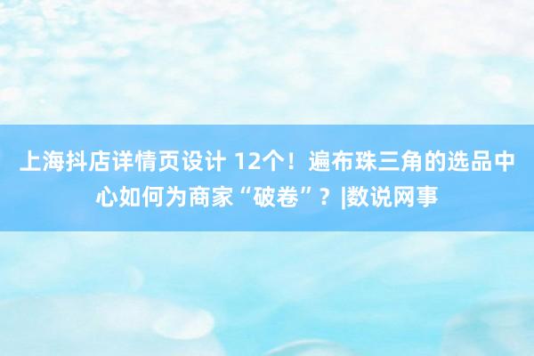 上海抖店详情页设计 12个！遍布珠三角的选品中心如何为商家“破卷”？|数说网事